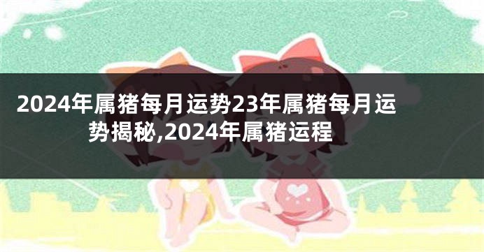 2024年属猪每月运势23年属猪每月运势揭秘,2024年属猪运程