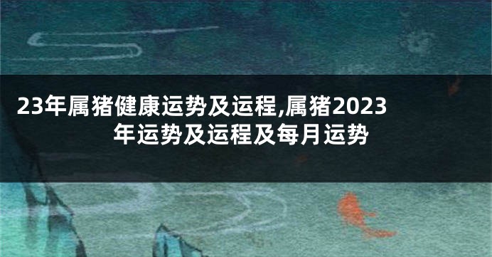 23年属猪健康运势及运程,属猪2023年运势及运程及每月运势