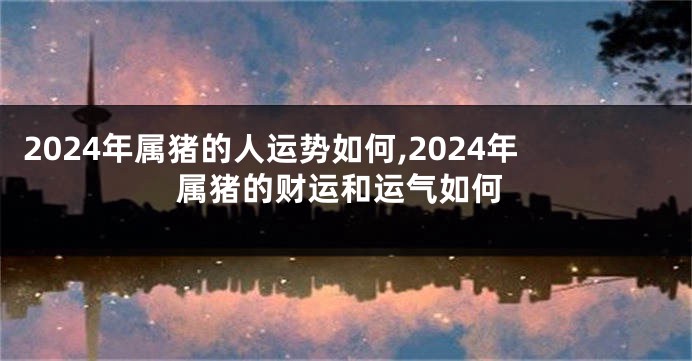 2024年属猪的人运势如何,2024年属猪的财运和运气如何