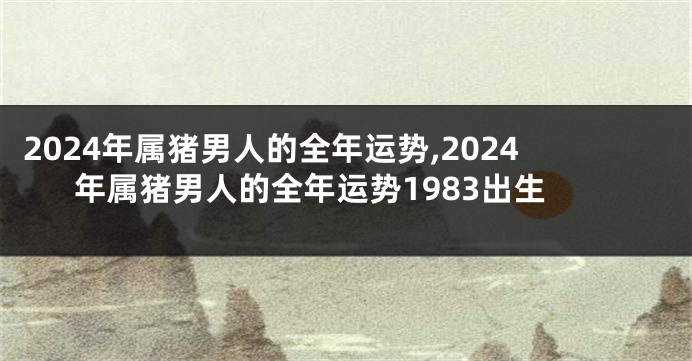 2024年属猪男人的全年运势,2024年属猪男人的全年运势1983出生