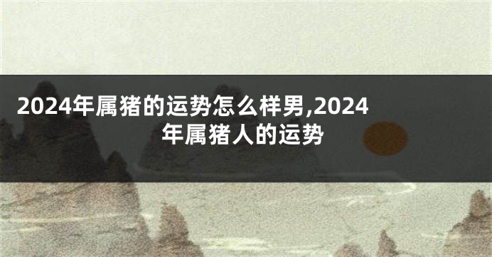 2024年属猪的运势怎么样男,2024年属猪人的运势