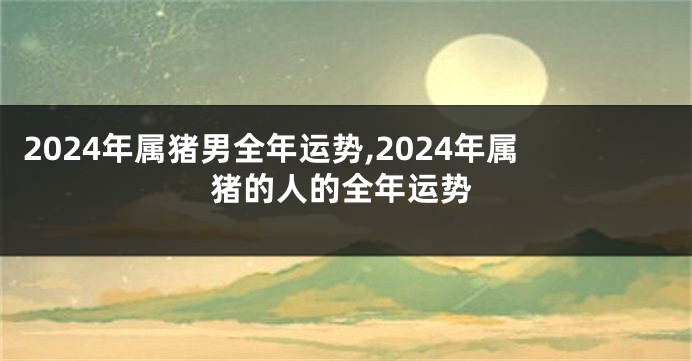2024年属猪男全年运势,2024年属猪的人的全年运势