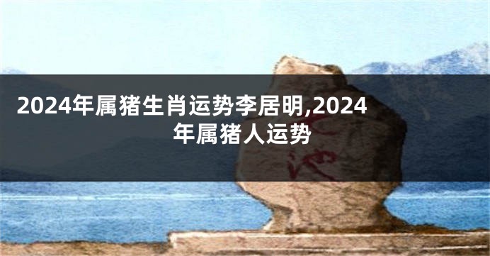 2024年属猪生肖运势李居明,2024年属猪人运势