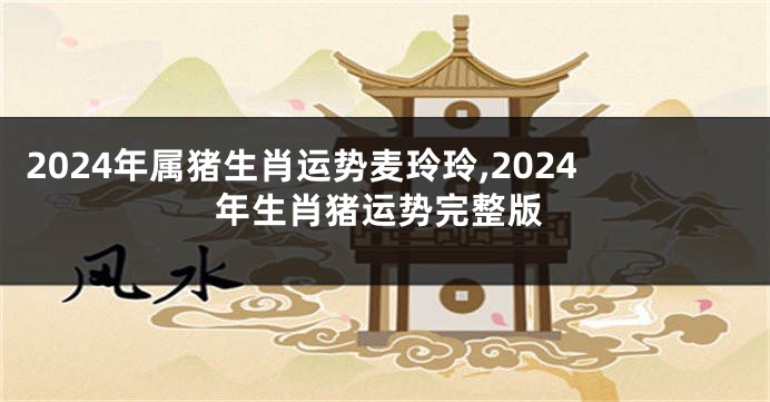 2024年属猪生肖运势麦玲玲,2024年生肖猪运势完整版