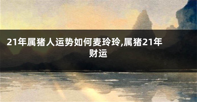 21年属猪人运势如何麦玲玲,属猪21年财运