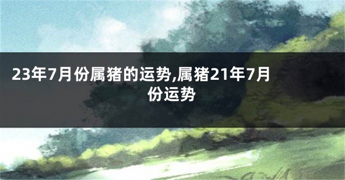 23年7月份属猪的运势,属猪21年7月份运势