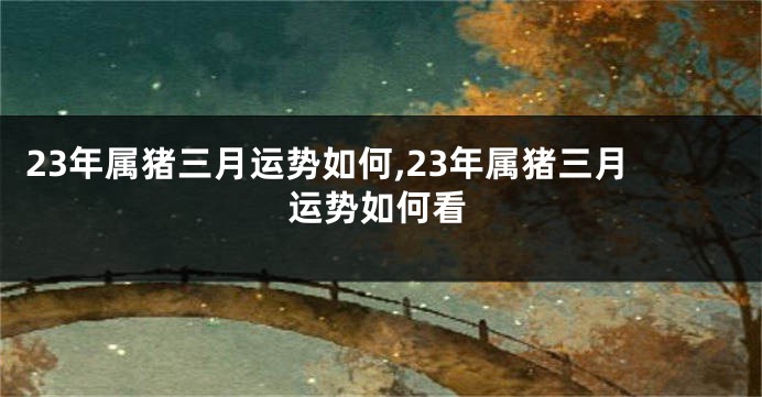23年属猪三月运势如何,23年属猪三月运势如何看