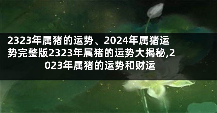 2323年属猪的运势、2024年属猪运势完整版2323年属猪的运势大揭秘,2023年属猪的运势和财运