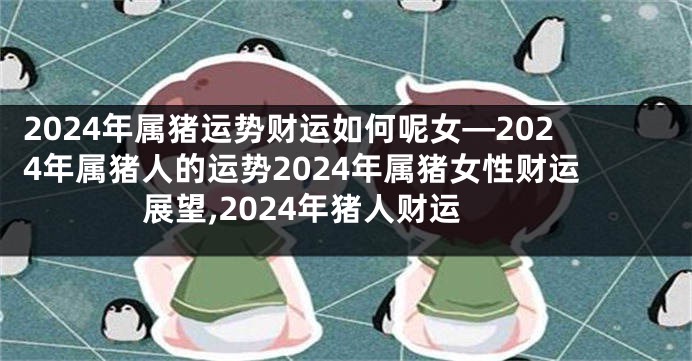 2024年属猪运势财运如何呢女—2024年属猪人的运势2024年属猪女性财运展望,2024年猪人财运