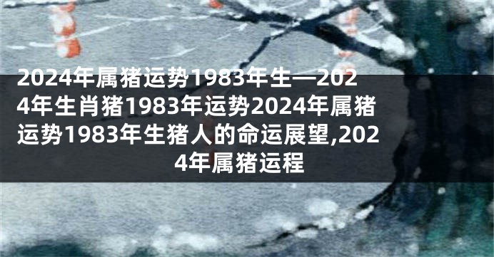 2024年属猪运势1983年生—2024年生肖猪1983年运势2024年属猪运势1983年生猪人的命运展望,2024年属猪运程