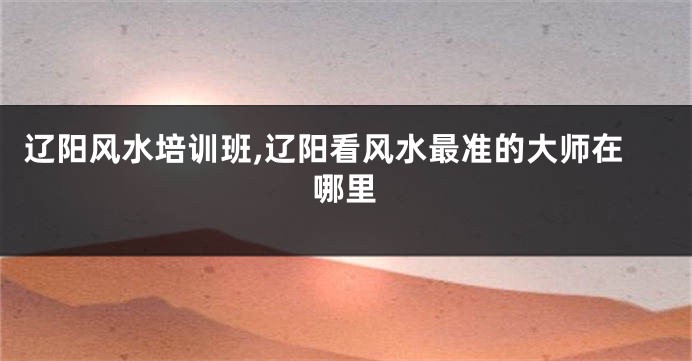 辽阳风水培训班,辽阳看风水最准的大师在哪里