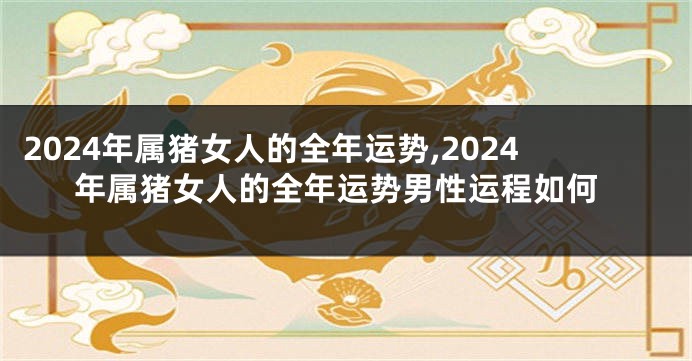 2024年属猪女人的全年运势,2024年属猪女人的全年运势男性运程如何