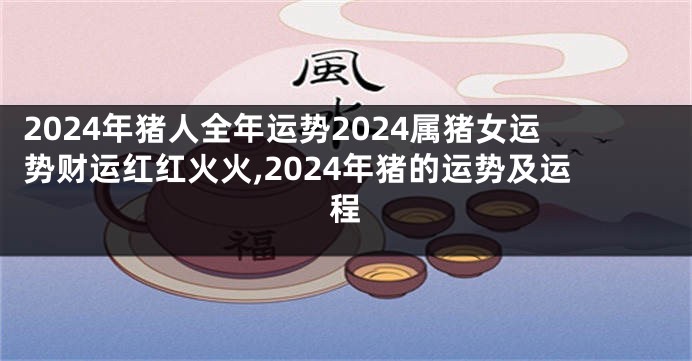 2024年猪人全年运势2024属猪女运势财运红红火火,2024年猪的运势及运程