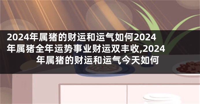 2024年属猪的财运和运气如何2024年属猪全年运势事业财运双丰收,2024年属猪的财运和运气今天如何