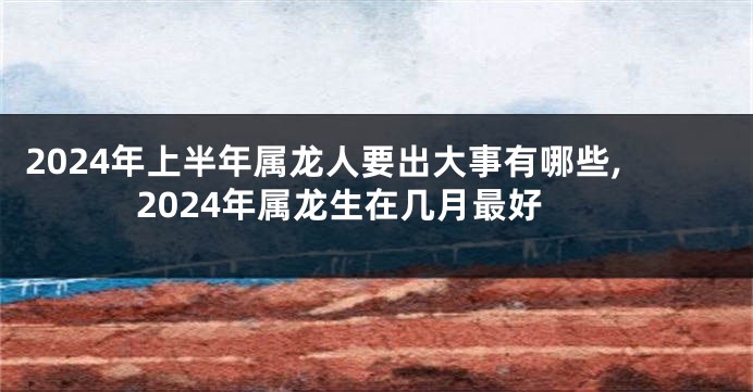 2024年上半年属龙人要出大事有哪些,2024年属龙生在几月最好