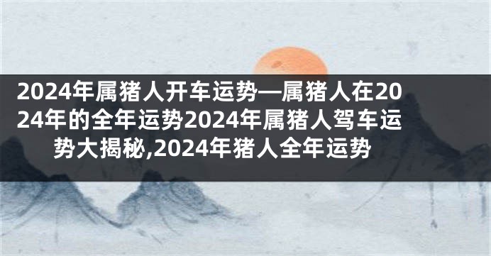 2024年属猪人开车运势—属猪人在2024年的全年运势2024年属猪人驾车运势大揭秘,2024年猪人全年运势