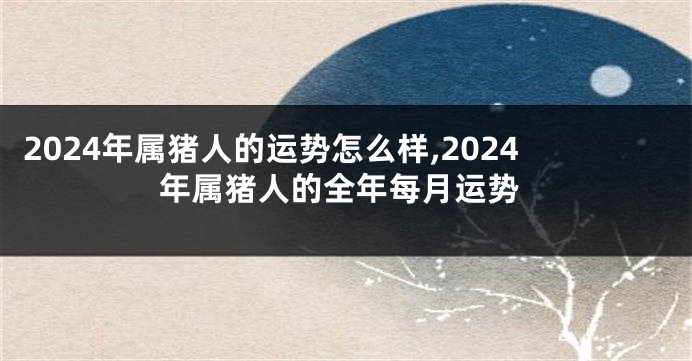 2024年属猪人的运势怎么样,2024年属猪人的全年每月运势