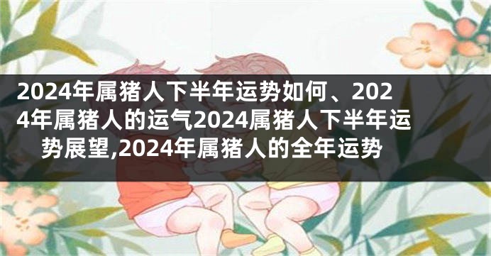 2024年属猪人下半年运势如何、2024年属猪人的运气2024属猪人下半年运势展望,2024年属猪人的全年运势