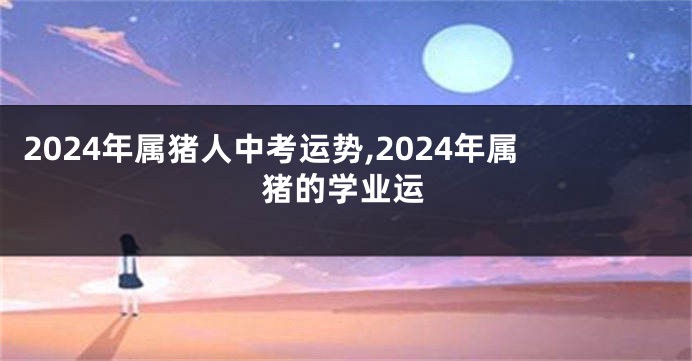 2024年属猪人中考运势,2024年属猪的学业运