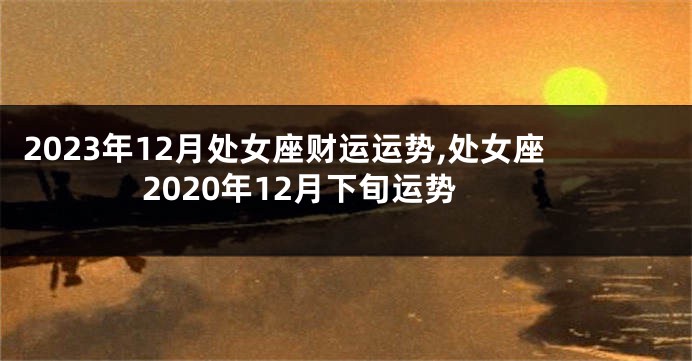 2023年12月处女座财运运势,处女座2020年12月下旬运势