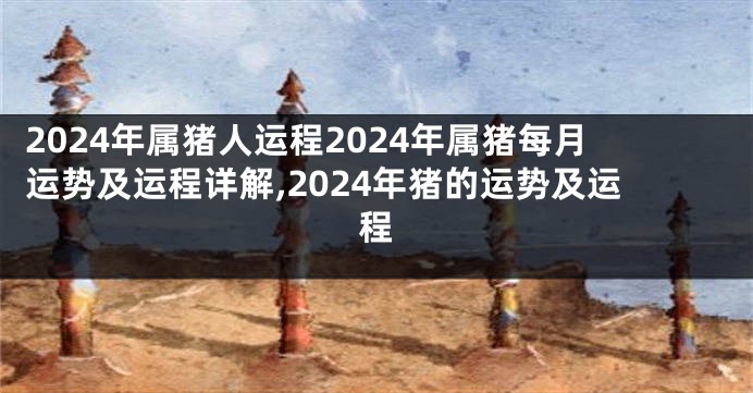2024年属猪人运程2024年属猪每月运势及运程详解,2024年猪的运势及运程