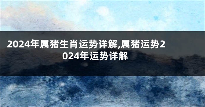 2024年属猪生肖运势详解,属猪运势2024年运势详解