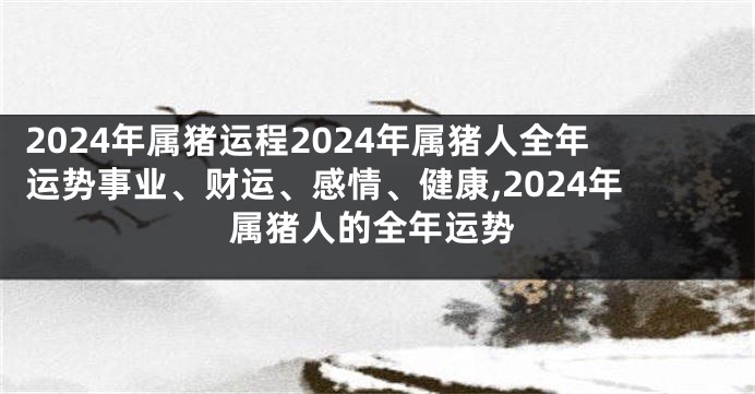 2024年属猪运程2024年属猪人全年运势事业、财运、感情、健康,2024年属猪人的全年运势
