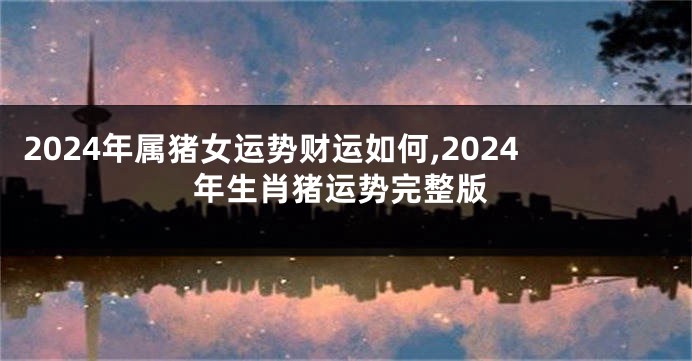 2024年属猪女运势财运如何,2024年生肖猪运势完整版