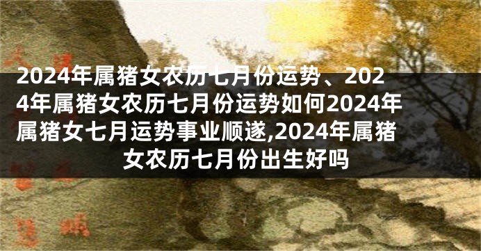 2024年属猪女农历七月份运势、2024年属猪女农历七月份运势如何2024年属猪女七月运势事业顺遂,2024年属猪女农历七月份出生好吗