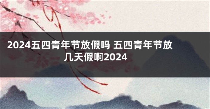 2024五四青年节放假吗 五四青年节放几天假啊2024