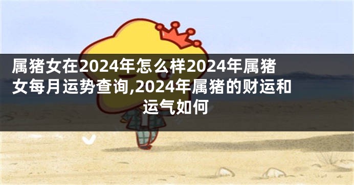 属猪女在2024年怎么样2024年属猪女每月运势查询,2024年属猪的财运和运气如何