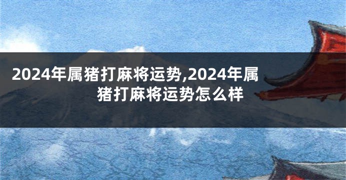 2024年属猪打麻将运势,2024年属猪打麻将运势怎么样