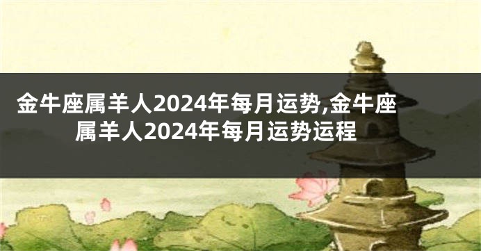 金牛座属羊人2024年每月运势,金牛座属羊人2024年每月运势运程