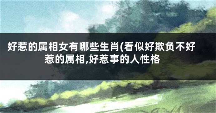 好惹的属相女有哪些生肖(看似好欺负不好惹的属相,好惹事的人性格