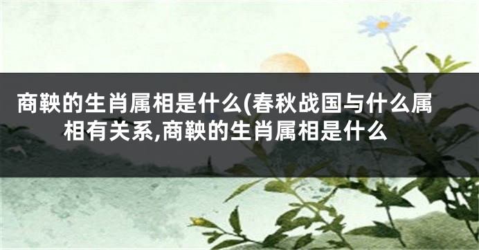 商鞅的生肖属相是什么(春秋战国与什么属相有关系,商鞅的生肖属相是什么