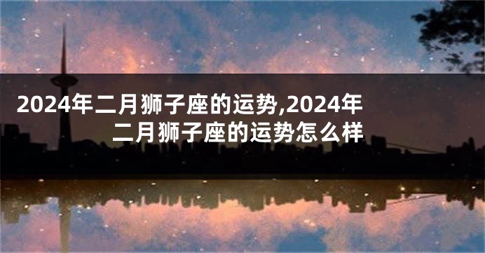 2024年二月狮子座的运势,2024年二月狮子座的运势怎么样