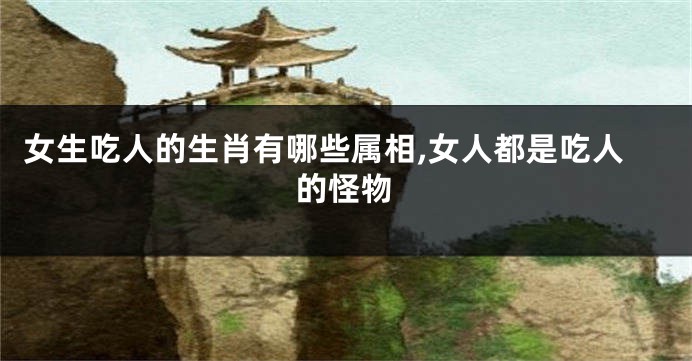 女生吃人的生肖有哪些属相,女人都是吃人的怪物