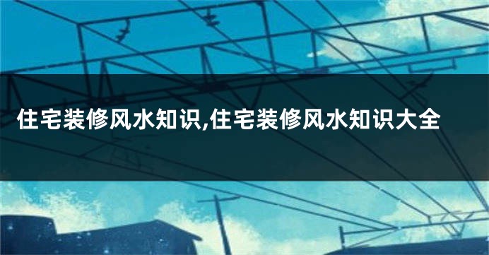 住宅装修风水知识,住宅装修风水知识大全