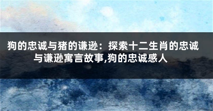 狗的忠诚与猪的谦逊：探索十二生肖的忠诚与谦逊寓言故事,狗的忠诚感人