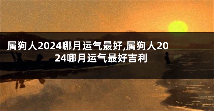 属狗人2024哪月运气最好,属狗人2024哪月运气最好吉利