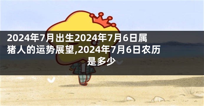 2024年7月出生2024年7月6日属猪人的运势展望,2024年7月6日农历是多少