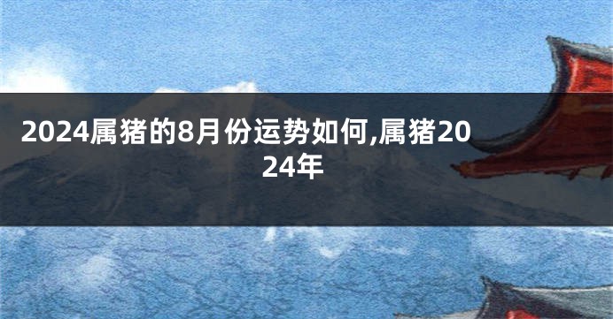 2024属猪的8月份运势如何,属猪2024年