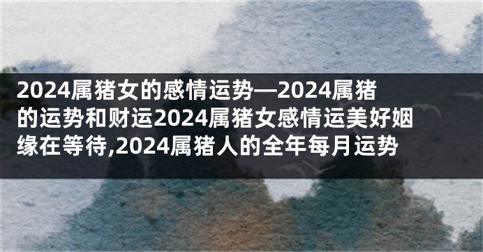 2024属猪女的感情运势—2024属猪的运势和财运2024属猪女感情运美好姻缘在等待,2024属猪人的全年每月运势