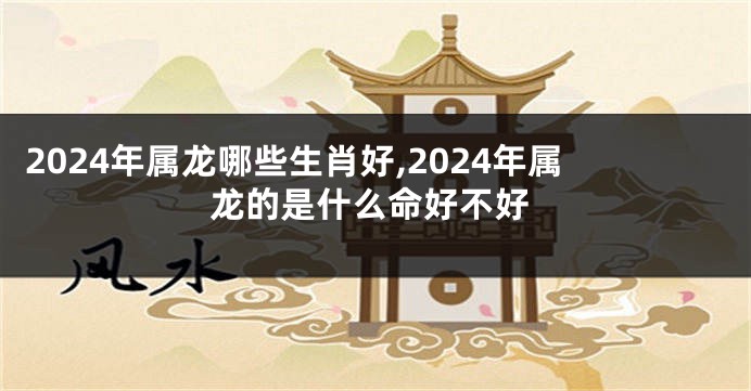 2024年属龙哪些生肖好,2024年属龙的是什么命好不好