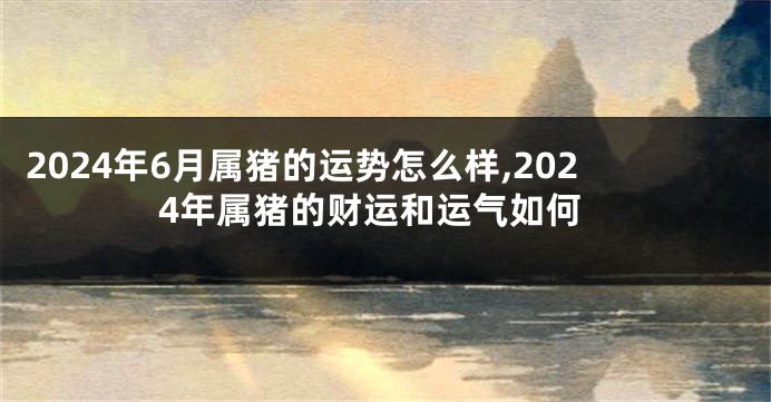 2024年6月属猪的运势怎么样,2024年属猪的财运和运气如何
