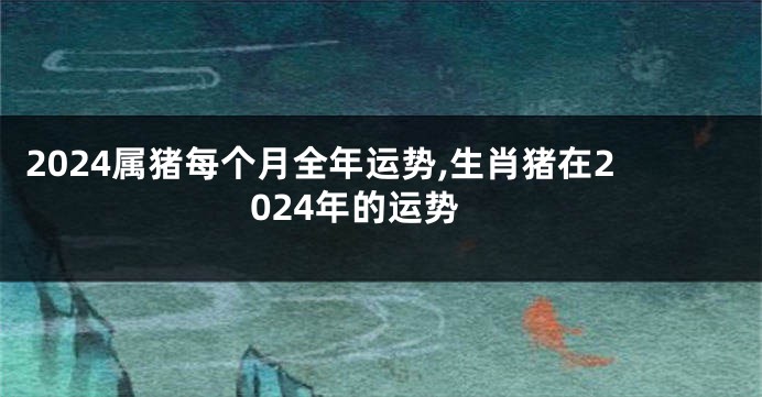 2024属猪每个月全年运势,生肖猪在2024年的运势