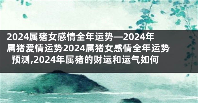 2024属猪女感情全年运势—2024年属猪爱情运势2024属猪女感情全年运势预测,2024年属猪的财运和运气如何
