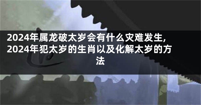 2024年属龙破太岁会有什么灾难发生,2024年犯太岁的生肖以及化解太岁的方法