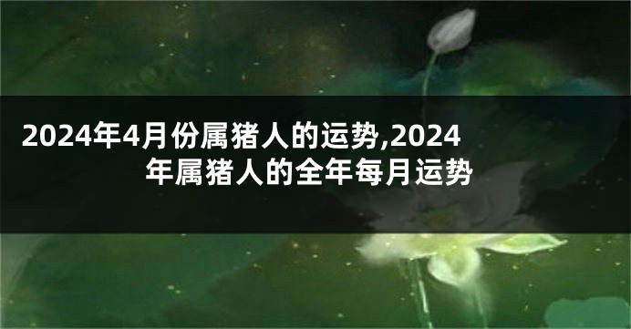 2024年4月份属猪人的运势,2024年属猪人的全年每月运势