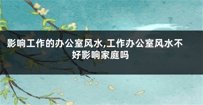 影响工作的办公室风水,工作办公室风水不好影响家庭吗